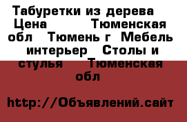 Табуретки из дерева. › Цена ­ 900 - Тюменская обл., Тюмень г. Мебель, интерьер » Столы и стулья   . Тюменская обл.